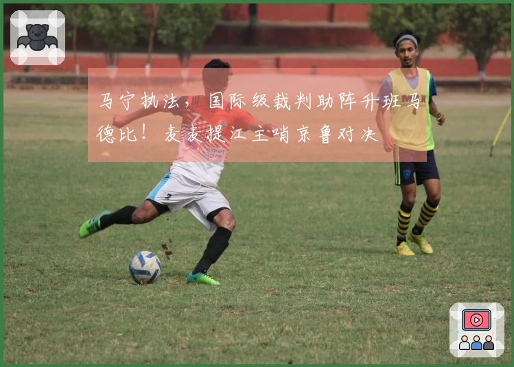 马宁执法，国际级裁判助阵升班马德比！麦麦提江主哨京鲁对决