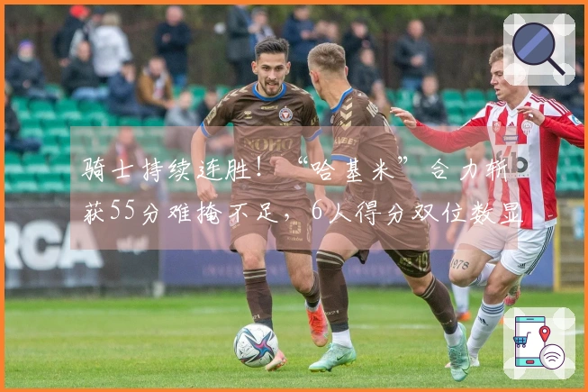 骑士持续连胜！“哈基米”合力斩获55分难掩不足，6人得分双位数显短板