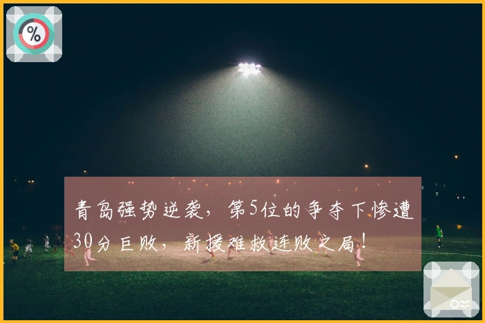 青岛强势逆袭，第5位的争夺下惨遭30分巨败，新援难救连败之局！