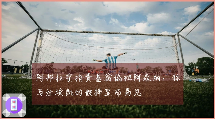 阿邦拉霍指责基翁偏袒阿森纳，称马杜埃凯的假摔显而易见