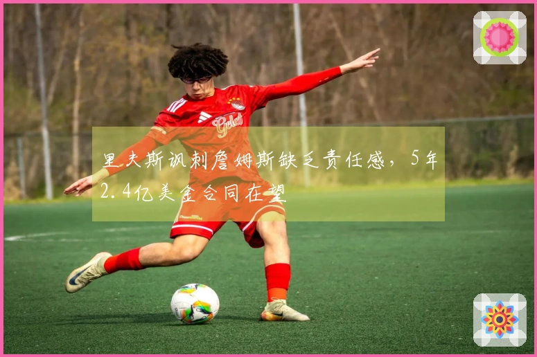 里夫斯讽刺詹姆斯缺乏责任感，5年2.4亿美金合同在望