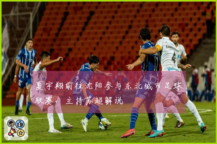 夏宇翔前往沈阳参与东北城市足球联赛，主持苏超解说