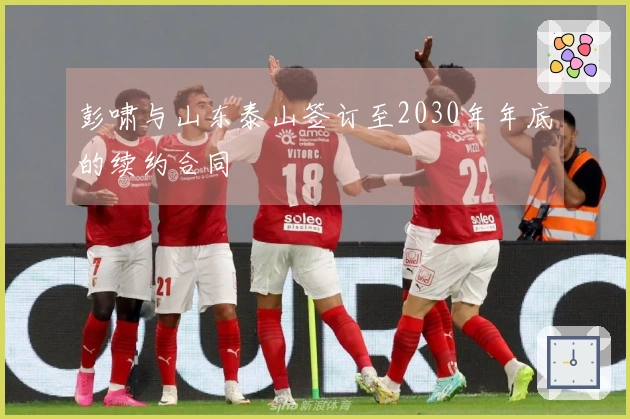 彭啸与山东泰山签订至2030年年底的续约合同