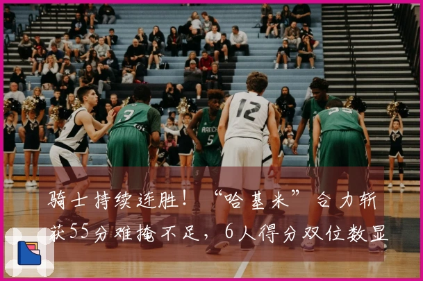 骑士持续连胜！“哈基米”合力斩获55分难掩不足，6人得分双位数显短板