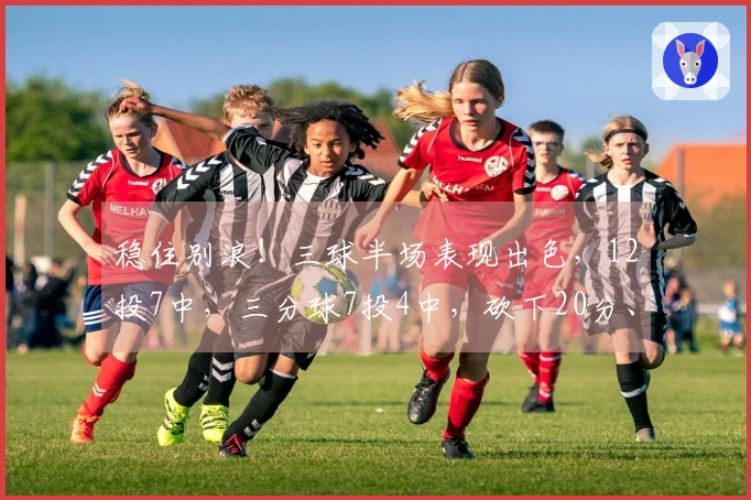 稳住别浪！三球半场表现出色，12投7中，三分球7投4中，砍下20分、5篮板和3助攻，首节独取13分