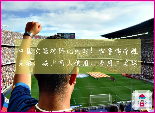 中国女篮对阵比利时！宫鲁鸣夺胜关键：减少两人使用，重用三名球员