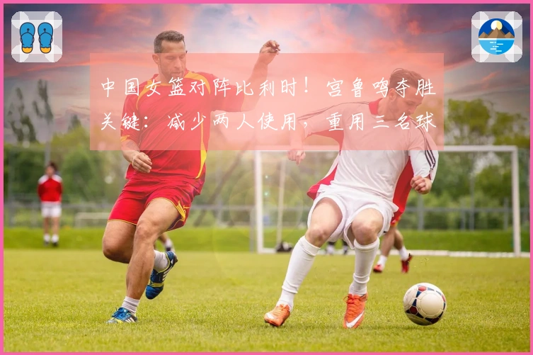 中国女篮对阵比利时！宫鲁鸣夺胜关键：减少两人使用，重用三名球员