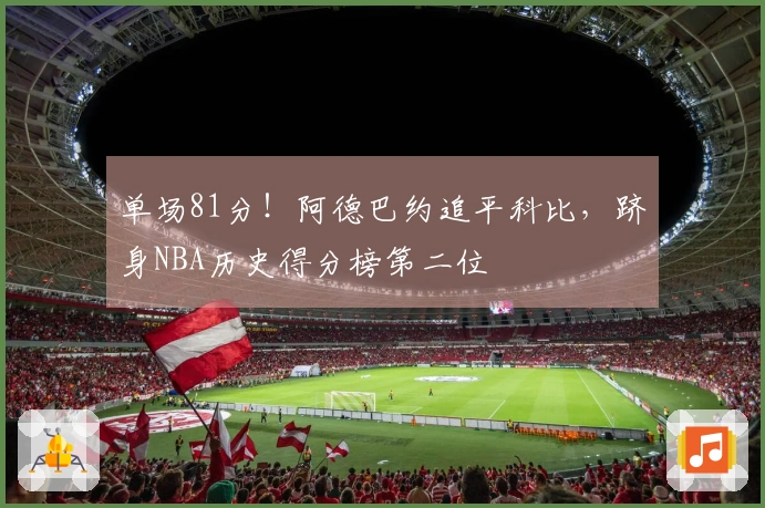 单场81分！阿德巴约追平科比，跻身NBA历史得分榜第二位